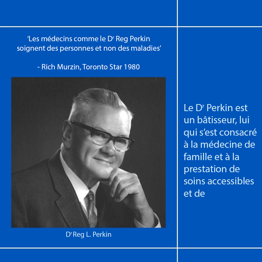 ‘Les médecins comme le Dr Reg Perkin soignent des personnes et non des maladies’—Rich Murzin, Toronto Star 1980
Le Dr Perkin est un bâtisseur, lui qui s’est consacré à la médecine de famille et à la prestation de soins accessibles et de qualité pour tous.
Dr Reg L. Perkin
